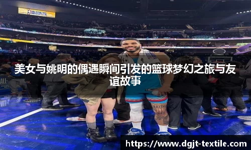 美女与姚明的偶遇瞬间引发的篮球梦幻之旅与友谊故事